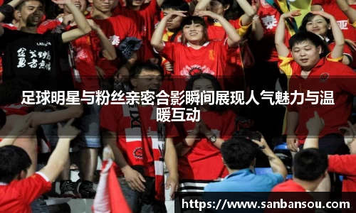 足球明星与粉丝亲密合影瞬间展现人气魅力与温暖互动